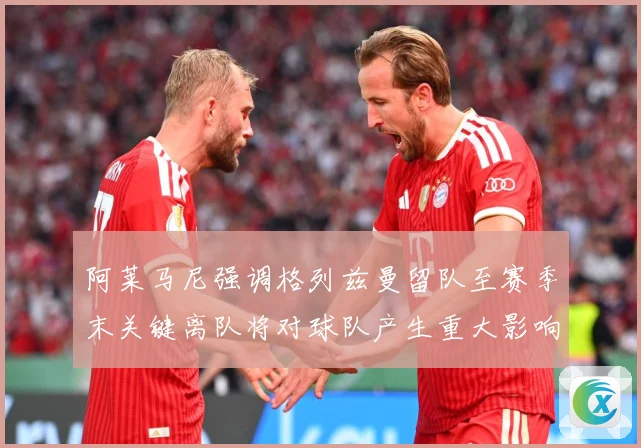 阿莱马尼强调格列兹曼留队至赛季末关键离队将对球队产生重大影响战术观察-深度解析