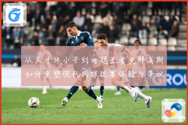 从天才坏小子到话题王者克耶高斯如何重塑现代网球观赛体验与争议边界解析-深度解析