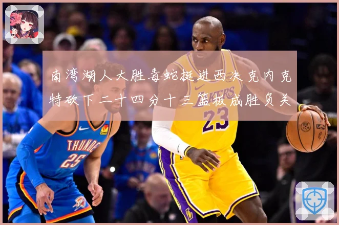 南湾湖人大胜毒蛇挺进西决克内克特砍下二十四分十三篮板成胜负关赛场复盘-深度解析