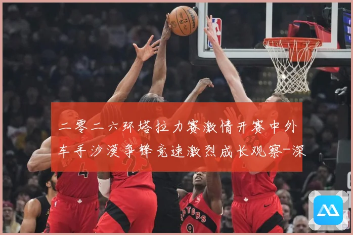 二零二六环塔拉力赛激情开赛中外车手沙漠争锋竞速激烈成长观察-深度解析
