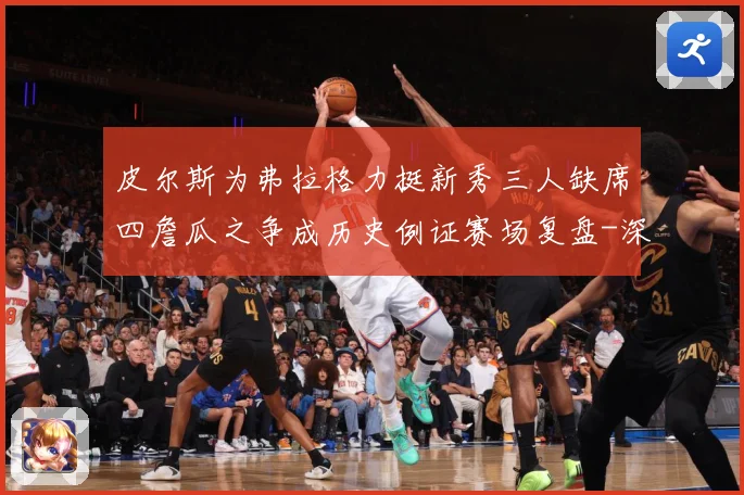 皮尔斯为弗拉格力挺新秀三人缺席四詹瓜之争成历史例证赛场复盘-深度解析