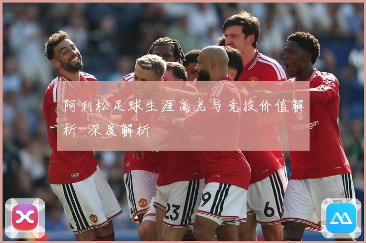 阿利松足球生涯高光与竞技价值解析-深度解析