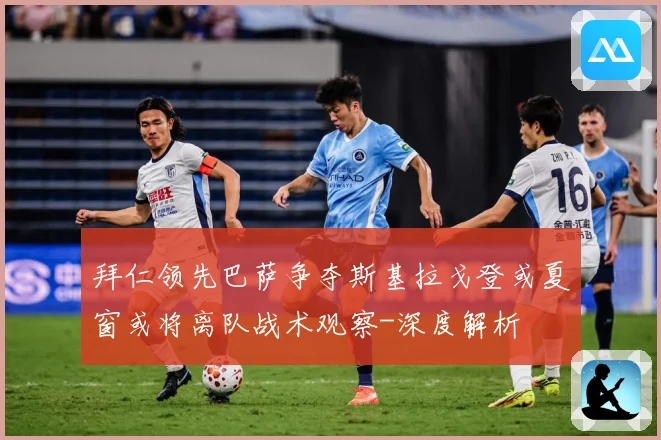 拜仁领先巴萨争夺斯基拉戈登或夏窗或将离队战术观察-深度解析