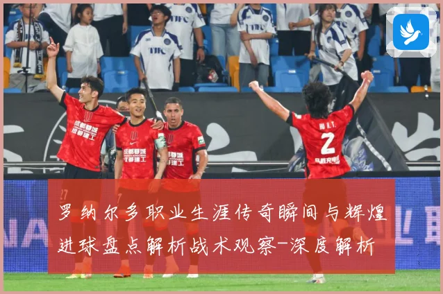 罗纳尔多职业生涯传奇瞬间与辉煌进球盘点解析战术观察-深度解析