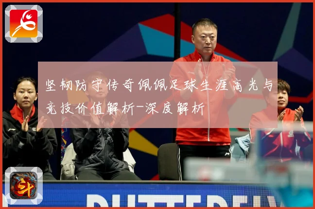 坚韧防守传奇佩佩足球生涯高光与竞技价值解析-深度解析