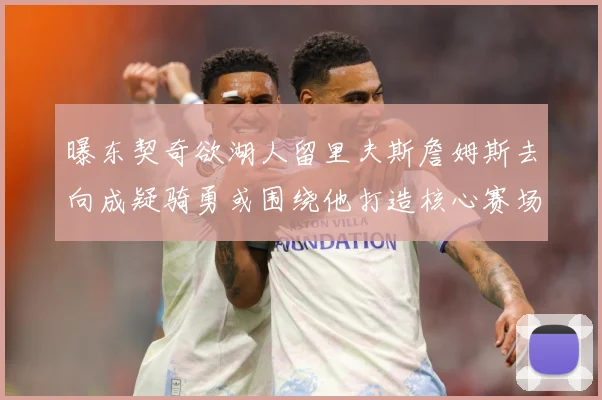 曝东契奇欲湖人留里夫斯詹姆斯去向成疑骑勇或围绕他打造核心赛场复盘-深度解析