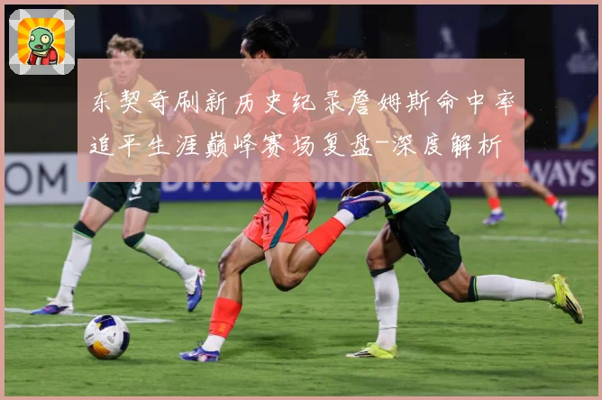 东契奇刷新历史纪录詹姆斯命中率追平生涯巅峰赛场复盘-深度解析