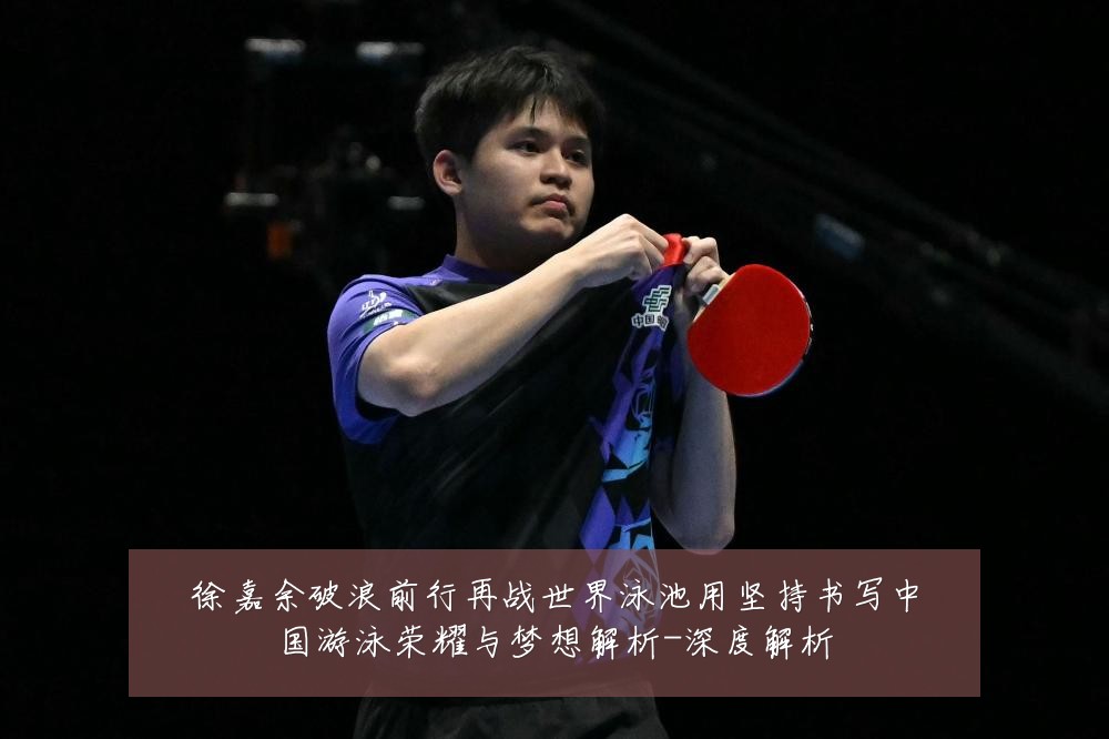徐嘉余破浪前行再战世界泳池用坚持书写中国游泳荣耀与梦想解析-深度解析