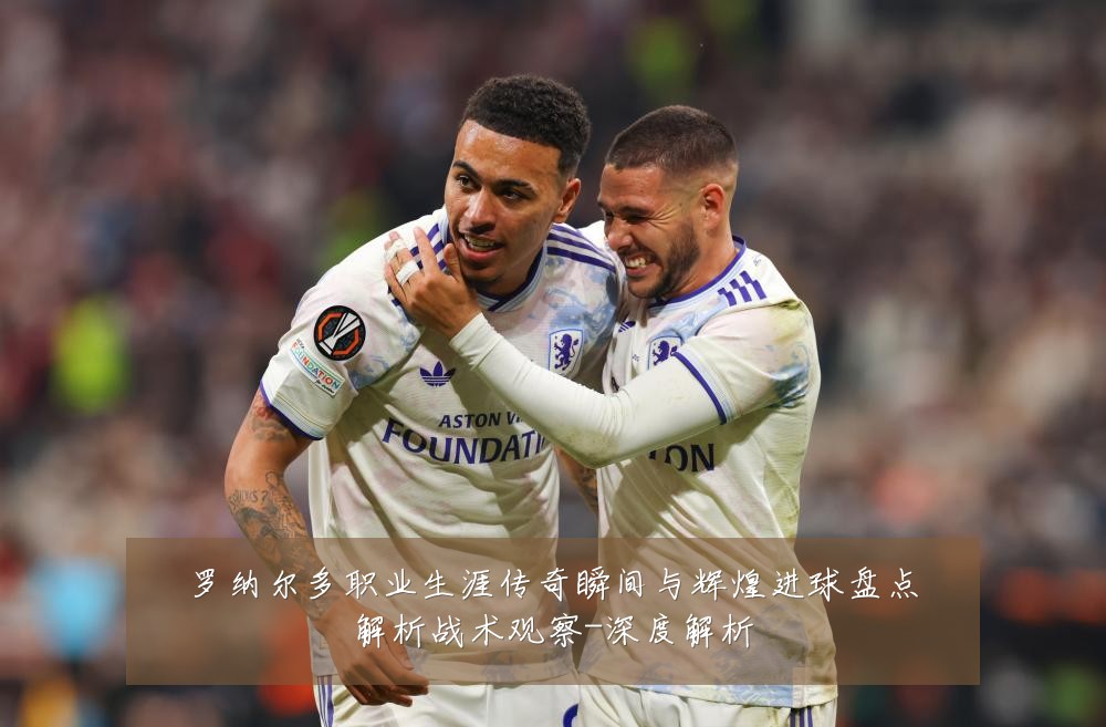 罗纳尔多职业生涯传奇瞬间与辉煌进球盘点解析战术观察-深度解析