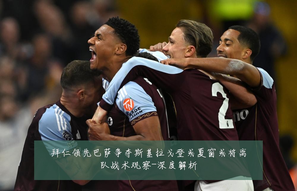 拜仁领先巴萨争夺斯基拉戈登或夏窗或将离队战术观察-深度解析