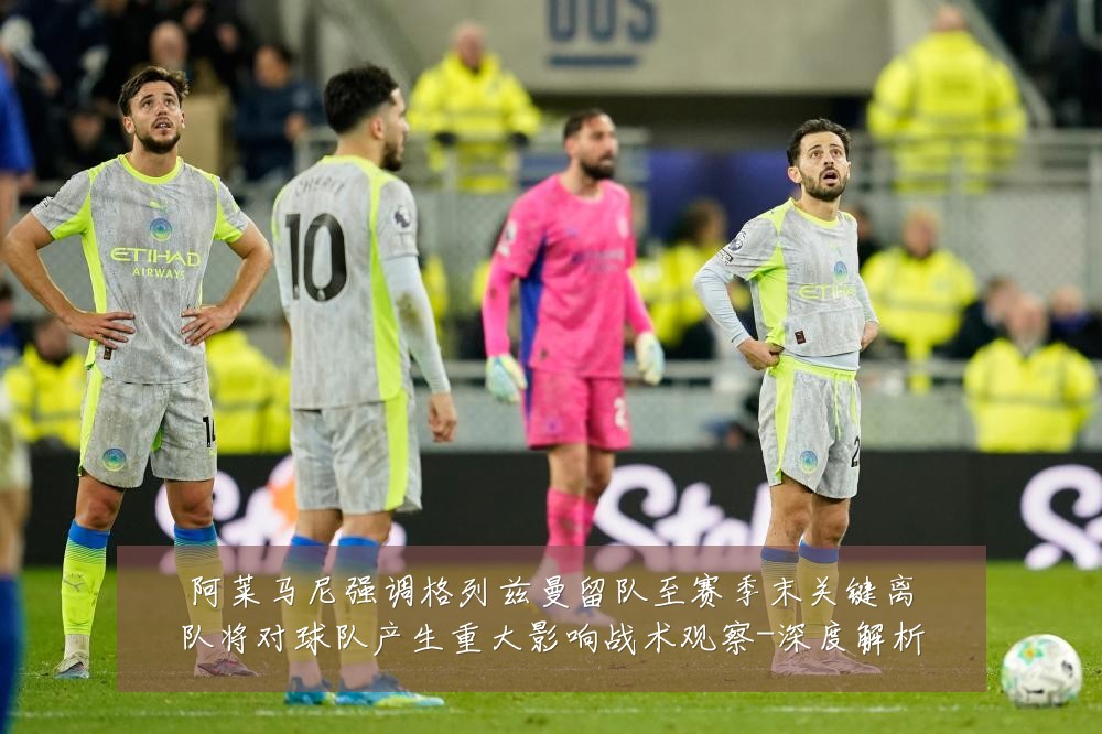 阿莱马尼强调格列兹曼留队至赛季末关键离队将对球队产生重大影响战术观察-深度解析