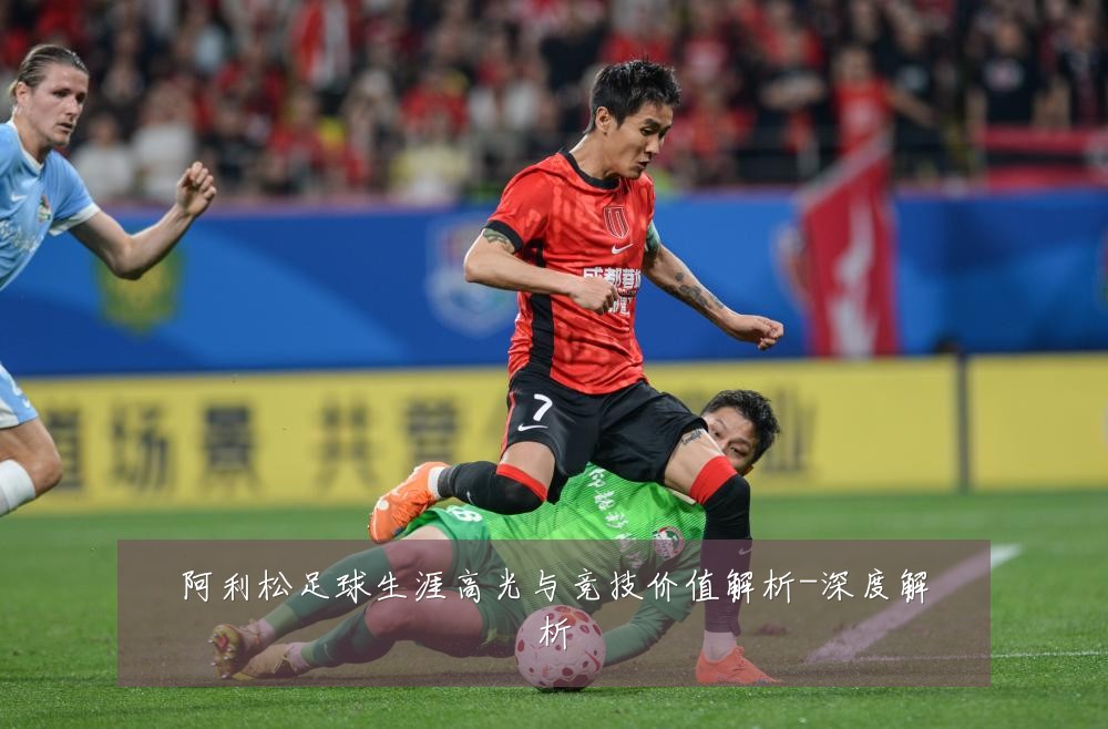阿利松足球生涯高光与竞技价值解析-深度解析